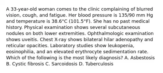 A 33-year-old woman comes to the clinic complaining of blurred vision, cough, and fatigue. Her blood pressure is 135/90 mm Hg and temperature is 38.6°C (101.5°F). She has no past medical history. Physical examination shows several subcutaneous nodules on both lower extremities. Ophthalmologic examination shows uveitis. Chest X-ray shows bilateral hilar adenopathy and reticular opacities. Laboratory studies show leukopenia, eosinophilia, and an elevated erythrocyte sedimentation rate. Which of the following is the most likely diagnosis? A. Asbestosis B. Cystic fibrosis C. Sarcoidosis D. Tuberculosis