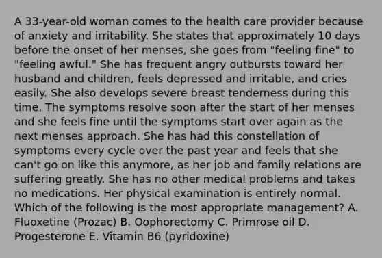 A 33-year-old woman comes to the health care provider because of anxiety and irritability. She states that approximately 10 days before the onset of her menses, she goes from "feeling fine" to "feeling awful." She has frequent angry outbursts toward her husband and children, feels depressed and irritable, and cries easily. She also develops severe breast tenderness during this time. The symptoms resolve soon after the start of her menses and she feels fine until the symptoms start over again as the next menses approach. She has had this constellation of symptoms every cycle over the past year and feels that she can't go on like this anymore, as her job and family relations are suffering greatly. She has no other medical problems and takes no medications. Her physical examination is entirely normal. Which of the following is the most appropriate management? A. Fluoxetine (Prozac) B. Oophorectomy C. Primrose oil D. Progesterone E. Vitamin B6 (pyridoxine)