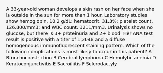 A 33-year-old woman develops a skin rash on her face when she is outside in the sun for more than 1 hour. Laboratory studies show hemoglobin, 10.2 g/dL; hematocrit, 31.3%; platelet count, 126,800/mm3; and WBC count, 3211/mm3. Urinalysis shows no glucose, but there is 3+ proteinuria and 2+ blood. Her ANA test result is positive with a titer of 1:2048 and a diffuse homogeneous immunofluorescent staining pattern. Which of the following complications is most likely to occur in this patient? A Bronchoconstriction B Cerebral lymphoma C Hemolytic anemia D Keratoconjunctivitis E Sacroiliitis F Sclerodactyly