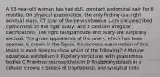 A 33-year-old woman has had dull, constant abdominal pain for 6 months. On physical examination, the only finding is a right adnexal mass. CT scan of the pelvis shows a 7-cm circumscribed cystic mass on the right ovary, and it contains irregular calcifications. The right fallopian tube and ovary are surgically excised. The gross appearance of the ovary, which has been opened, is shown in the figure. Microscopic examination of this lesion is most likely to show which of the following? A Mature squamous epithelium B Papillary structures with psammoma bodies C Primitive neuroepithelium D Rhabdomyoblasts in a cellular stroma E Sheets of trophoblasts and syncytial cells