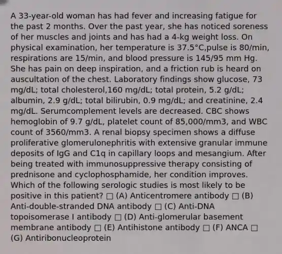 A 33-year-old woman has had fever and increasing fatigue for the past 2 months. Over the past year, she has noticed soreness of her muscles and joints and has had a 4-kg weight loss. On physical examination, her temperature is 37.5°C,pulse is 80/min, respirations are 15/min, and blood pressure is 145/95 mm Hg. She has pain on deep inspiration, and a friction rub is heard on auscultation of the chest. Laboratory findings show glucose, 73 mg/dL; total cholesterol,160 mg/dL; total protein, 5.2 g/dL; albumin, 2.9 g/dL; total bilirubin, 0.9 mg/dL; and creatinine, 2.4 mg/dL. Serumcomplement levels are decreased. CBC shows hemoglobin of 9.7 g/dL, platelet count of 85,000/mm3, and WBC count of 3560/mm3. A renal biopsy specimen shows a diffuse proliferative glomerulonephritis with extensive granular immune deposits of IgG and C1q in capillary loops and mesangium. After being treated with immunosuppressive therapy consisting of prednisone and cyclophosphamide, her condition improves. Which of the following serologic studies is most likely to be positive in this patient? □ (A) Anticentromere antibody □ (B) Anti-double-stranded DNA antibody □ (C) Anti-DNA topoisomerase I antibody □ (D) Anti-glomerular basement membrane antibody □ (E) Antihistone antibody □ (F) ANCA □ (G) Antiribonucleoprotein