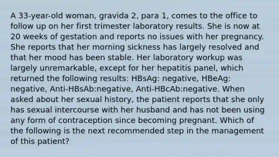 A 33-year-old woman, gravida 2, para 1, comes to the office to follow up on her first trimester laboratory results. She is now at 20 weeks of gestation and reports no issues with her pregnancy. She reports that her morning sickness has largely resolved and that her mood has been stable. Her laboratory workup was largely unremarkable, except for her hepatitis panel, which returned the following results: HBsAg: negative, HBeAg: negative, Anti-HBsAb:negative, Anti-HBcAb:negative. When asked about her sexual history, the patient reports that she only has sexual intercourse with her husband and has not been using any form of contraception since becoming pregnant. Which of the following is the next recommended step in the management of this patient?