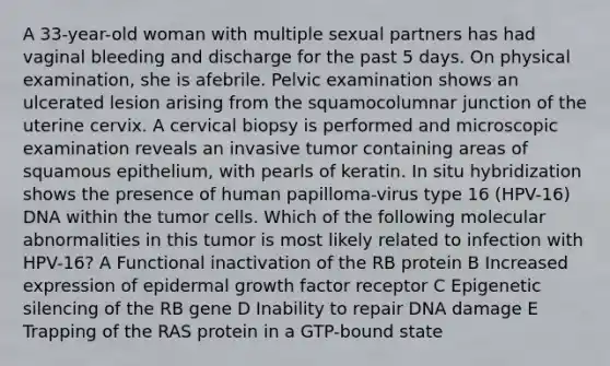 A 33-year-old woman with multiple sexual partners has had vaginal bleeding and discharge for the past 5 days. On physical examination, she is afebrile. Pelvic examination shows an ulcerated lesion arising from the squamocolumnar junction of the uterine cervix. A cervical biopsy is performed and microscopic examination reveals an invasive tumor containing areas of squamous epithelium, with pearls of keratin. In situ hybridization shows the presence of human papilloma-virus type 16 (HPV-16) DNA within the tumor cells. Which of the following molecular abnormalities in this tumor is most likely related to infection with HPV-16? A Functional inactivation of the RB protein B Increased expression of epidermal growth factor receptor C Epigenetic silencing of the RB gene D Inability to repair DNA damage E Trapping of the RAS protein in a GTP-bound state