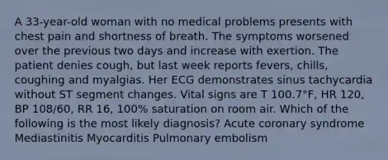 A 33-year-old woman with no medical problems presents with chest pain and shortness of breath. The symptoms worsened over the previous two days and increase with exertion. The patient denies cough, but last week reports fevers, chills, coughing and myalgias. Her ECG demonstrates sinus tachycardia without ST segment changes. Vital signs are T 100.7°F, HR 120, BP 108/60, RR 16, 100% saturation on room air. Which of the following is the most likely diagnosis? Acute coronary syndrome Mediastinitis Myocarditis Pulmonary embolism