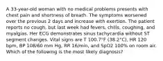 A 33-year-old woman with no medical problems presents with chest pain and shortness of breath. The symptoms worsened over the previous 2 days and increase with exertion. The patient reports no cough, but last week had fevers, chills, coughing, and myalgias. Her ECG demonstrates sinus tachycardia without ST segment changes. Vital signs are T 100.7°F (38.2°C), HR 120 bpm, BP 108/60 mm Hg, RR 16/min, and SpO2 100% on room air. Which of the following is the most likely diagnosis?