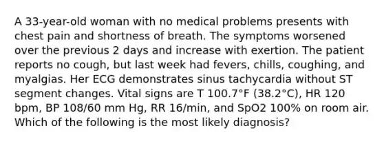 A 33-year-old woman with no medical problems presents with chest pain and shortness of breath. The symptoms worsened over the previous 2 days and increase with exertion. The patient reports no cough, but last week had fevers, chills, coughing, and myalgias. Her ECG demonstrates sinus tachycardia without ST segment changes. Vital signs are T 100.7°F (38.2°C), HR 120 bpm, BP 108/60 mm Hg, RR 16/min, and SpO2 100% on room air. Which of the following is the most likely diagnosis?