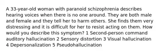 A 33-year-old woman with paranoid schizophrenia describes hearing voices when there is no one around. They are both male and female and they tell her to harm others. She finds them very distressing and it is difficult for her to resist acting on them. How would you describe this symptom? 1 Second-person command auditory hallucination 2 Sensory distortion 3 Visual hallucination 4 Depersonalization 5 Pseudohallucination