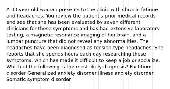 A 33-year-old woman presents to the clinic with chronic fatigue and headaches. You review the patient's prior medical records and see that she has been evaluated by seven different clinicians for these symptoms and has had extensive laboratory testing, a magnetic resonance imaging of her brain, and a lumbar puncture that did not reveal any abnormalities. The headaches have been diagnosed as tension-type headaches. She reports that she spends hours each day researching these symptoms, which has made it difficult to keep a job or socialize. Which of the following is the most likely diagnosis? Factitious disorder Generalized anxiety disorder Illness anxiety disorder Somatic symptom disorder