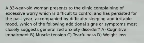 A 33-year-old woman presents to the clinic complaining of excessive worry which is difficult to control and has persisted for the past year, accompanied by difficulty sleeping and irritable mood. Which of the following additional signs or symptoms most closely suggests generalized anxiety disorder? A) Cognitive impairment B) Muscle tension C) Tearfulness D) Weight loss