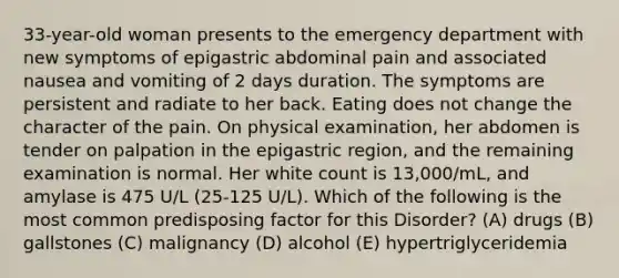 33-year-old woman presents to the emergency department with new symptoms of epigastric abdominal pain and associated nausea and vomiting of 2 days duration. The symptoms are persistent and radiate to her back. Eating does not change the character of the pain. On physical examination, her abdomen is tender on palpation in the epigastric region, and the remaining examination is normal. Her white count is 13,000/mL, and amylase is 475 U/L (25-125 U/L). Which of the following is the most common predisposing factor for this Disorder? (A) drugs (B) gallstones (C) malignancy (D) alcohol (E) hypertriglyceridemia