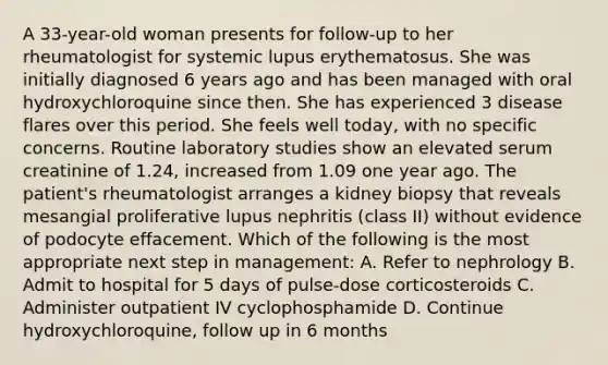 A 33-year-old woman presents for follow-up to her rheumatologist for systemic lupus erythematosus. She was initially diagnosed 6 years ago and has been managed with oral hydroxychloroquine since then. She has experienced 3 disease flares over this period. She feels well today, with no specific concerns. Routine laboratory studies show an elevated serum creatinine of 1.24, increased from 1.09 one year ago. The patient's rheumatologist arranges a kidney biopsy that reveals mesangial proliferative lupus nephritis (class II) without evidence of podocyte effacement. Which of the following is the most appropriate next step in management: A. Refer to nephrology B. Admit to hospital for 5 days of pulse-dose corticosteroids C. Administer outpatient IV cyclophosphamide D. Continue hydroxychloroquine, follow up in 6 months