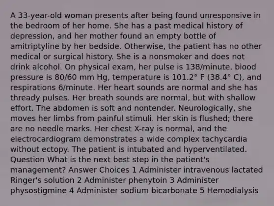 A 33-year-old woman presents after being found unresponsive in the bedroom of her home. She has a past medical history of depression, and her mother found an empty bottle of amitriptyline by her bedside. Otherwise, the patient has no other medical or surgical history. She is a nonsmoker and does not drink alcohol. On physical exam, her pulse is 138/minute, blood pressure is 80/60 mm Hg, temperature is 101.2° F (38.4° C), and respirations 6/minute. Her heart sounds are normal and she has thready pulses. Her breath sounds are normal, but with shallow effort. The abdomen is soft and nontender. Neurologically, she moves her limbs from painful stimuli. Her skin is flushed; there are no needle marks. Her chest X-ray is normal, and the electrocardiogram demonstrates a wide complex tachycardia without ectopy. The patient is intubated and hyperventilated. Question What is the next best step in the patient's management? Answer Choices 1 Administer intravenous lactated Ringer's solution 2 Administer phenytoin 3 Administer physostigmine 4 Administer sodium bicarbonate 5 Hemodialysis