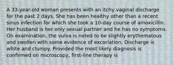 A 33-year-old woman presents with an itchy vaginal discharge for the past 2 days. She has been healthy other than a recent sinus infection for which she took a 10-day course of amoxicillin. Her husband is her only sexual partner and he has no symptoms. On examination, the vulva is noted to be slightly erythematous and swollen with some evidence of excoriation. Discharge is white and clumpy. Provided the most likely diagnosis is confirmed on microscopy, first-line therapy is