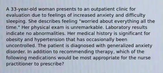 A 33-year-old woman presents to an outpatient clinic for evaluation due to feelings of increased anxiety and difficulty sleeping. She describes feeling "worried about everything all the time." Her physical exam is unremarkable. Laboratory results indicate no abnormalities. Her medical history is significant for obesity and hypertension that has occasionally been uncontrolled. The patient is diagnosed with generalized anxiety disorder. In addition to recommending therapy, which of the following medications would be most appropriate for the nurse practitioner to prescribe?