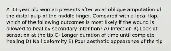 A 33-year-old woman presents after volar oblique amputation of the distal pulp of the middle finger. Compared with a local flap, which of the following outcomes is most likely if the wound is allowed to heal by secondary intention? A) Infection B) Lack of sensation at the tip C) Longer duration of time until complete healing D) Nail deformity E) Poor aesthetic appearance of the tip