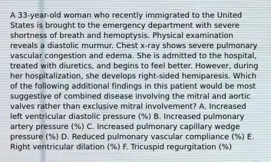 A 33-year-old woman who recently immigrated to the United States is brought to the emergency department with severe shortness of breath and hemoptysis. Physical examination reveals a diastolic murmur. Chest x-ray shows severe pulmonary vascular congestion and edema. She is admitted to the hospital, treated with diuretics, and begins to feel better. However, during her hospitalization, she develops right-sided hemiparesis. Which of the following additional findings in this patient would be most suggestive of combined disease involving the mitral and aortic valves rather than exclusive mitral involvement? A. Increased left ventricular diastolic pressure (%) B. Increased pulmonary artery pressure (%) C. Increased pulmonary capillary wedge pressure (%) D. Reduced pulmonary vascular compliance (%) E. Right ventricular dilation (%) F. Tricuspid regurgitation (%)