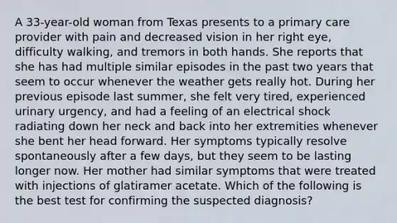 A 33-year-old woman from Texas presents to a primary care provider with pain and decreased vision in her right eye, difficulty walking, and tremors in both hands. She reports that she has had multiple similar episodes in the past two years that seem to occur whenever the weather gets really hot. During her previous episode last summer, she felt very tired, experienced urinary urgency, and had a feeling of an electrical shock radiating down her neck and back into her extremities whenever she bent her head forward. Her symptoms typically resolve spontaneously after a few days, but they seem to be lasting longer now. Her mother had similar symptoms that were treated with injections of glatiramer acetate. Which of the following is the best test for confirming the suspected diagnosis?