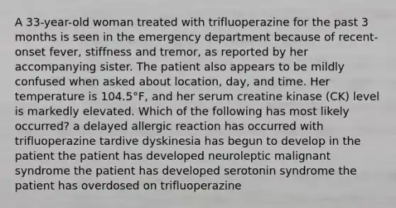 A 33-year-old woman treated with trifluoperazine for the past 3 months is seen in the emergency department because of recent-onset fever, stiffness and tremor, as reported by her accompanying sister. The patient also appears to be mildly confused when asked about location, day, and time. Her temperature is 104.5°F, and her serum creatine kinase (CK) level is markedly elevated. Which of the following has most likely occurred? a delayed allergic reaction has occurred with trifluoperazine tardive dyskinesia has begun to develop in the patient the patient has developed neuroleptic malignant syndrome the patient has developed serotonin syndrome the patient has overdosed on trifluoperazine