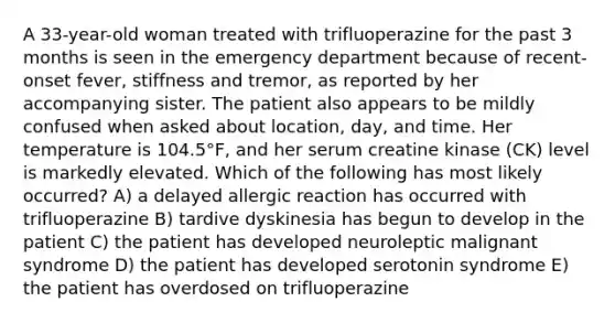 A 33-year-old woman treated with trifluoperazine for the past 3 months is seen in the emergency department because of recent-onset fever, stiffness and tremor, as reported by her accompanying sister. The patient also appears to be mildly confused when asked about location, day, and time. Her temperature is 104.5°F, and her serum creatine kinase (CK) level is markedly elevated. Which of the following has most likely occurred? A) a delayed allergic reaction has occurred with trifluoperazine B) tardive dyskinesia has begun to develop in the patient C) the patient has developed neuroleptic malignant syndrome D) the patient has developed serotonin syndrome E) the patient has overdosed on trifluoperazine