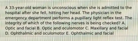 A 33-year-old woman is unconscious when she is admitted to the hospital after she fell, hitting her head. The physician in the emergency department performs a pupillary light reflex test. The integrity of which of the following nerves is being checked? A. Optic and facial B. Optic and oculomotor C. Maxillary and facial D. Ophthalmic and oculomotor E. Ophthalmic and facial