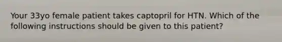 Your 33yo female patient takes captopril for HTN. Which of the following instructions should be given to this patient?