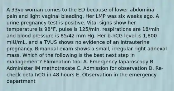 A 33yo woman comes to the ED because of lower abdominal pain and light vaginal bleeding. Her LMP was six weeks ago. A urine pregnancy test is positive. Vital signs show her temperature is 98°F, pulse is 125/min, respirations are 18/min and blood pressure is 85/42 mm Hg. Her b-hCG level is 1,800 mIU/mL, and a TVUS shows no evidence of an intrauterine pregnancy. Bimanual exam shows a small, irregular right adnexal mass. Which of the following is the best next step in management? Elimination tool A. Emergency laparoscopy B. Administer IM methotrexate C. Admission for observation D. Re-check beta hCG in 48 hours E. Observation in the emergency department