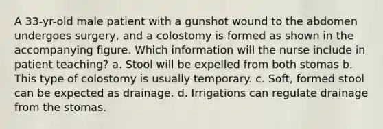 A 33-yr-old male patient with a gunshot wound to the abdomen undergoes surgery, and a colostomy is formed as shown in the accompanying figure. Which information will the nurse include in patient teaching? a. Stool will be expelled from both stomas b. This type of colostomy is usually temporary. c. Soft, formed stool can be expected as drainage. d. Irrigations can regulate drainage from the stomas.