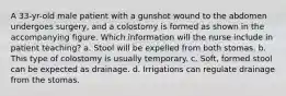 A 33-yr-old male patient with a gunshot wound to the abdomen undergoes surgery, and a colostomy is formed as shown in the accompanying figure. Which information will the nurse include in patient teaching? a. Stool will be expelled from both stomas. b. This type of colostomy is usually temporary. c. Soft, formed stool can be expected as drainage. d. Irrigations can regulate drainage from the stomas.
