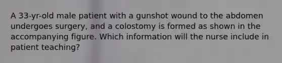 A 33-yr-old male patient with a gunshot wound to the abdomen undergoes surgery, and a colostomy is formed as shown in the accompanying figure. Which information will the nurse include in patient teaching?