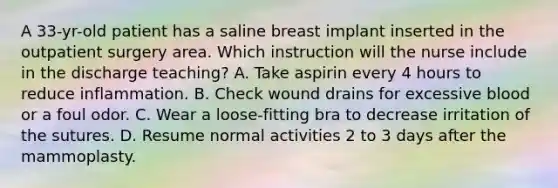 A 33-yr-old patient has a saline breast implant inserted in the outpatient surgery area. Which instruction will the nurse include in the discharge teaching? A. Take aspirin every 4 hours to reduce inflammation. B. Check wound drains for excessive blood or a foul odor. C. Wear a loose-fitting bra to decrease irritation of the sutures. D. Resume normal activities 2 to 3 days after the mammoplasty.