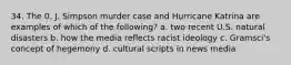 34. The 0. J. Simpson murder case and Hurricane Katrina are examples of which of the following? a. two recent U.S. natural disasters b. how the media reflects racist ideology c. Gramsci's concept of hegemony d. cultural scripts in news media