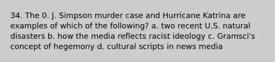 34. The 0. J. Simpson murder case and Hurricane Katrina are examples of which of the following? a. two recent U.S. natural disasters b. how the media reflects racist ideology c. Gramsci's concept of hegemony d. cultural scripts in news media