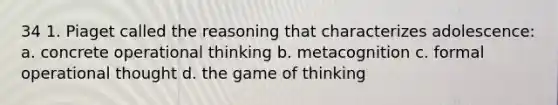 34 1. Piaget called the reasoning that characterizes adolescence: a. concrete operational thinking b. metacognition c. formal operational thought d. the game of thinking