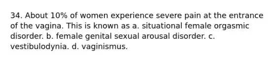 34. About 10% of women experience severe pain at the entrance of the vagina. This is known as a. situational female orgasmic disorder. b. female genital sexual arousal disorder. c. vestibulodynia. d. vaginismus.