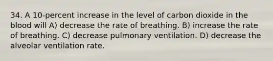 34. A 10-percent increase in the level of carbon dioxide in the blood will A) decrease the rate of breathing. B) increase the rate of breathing. C) decrease pulmonary ventilation. D) decrease the alveolar ventilation rate.