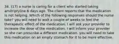 34. (17) a nurse is caring for a client who started taking amitriptyline 6 days ago. The client reports that the medication is not helping. Which of the following responses should the nurse take? you will need to wait a couple of weeks to feel the therapeutic effect of the medication. I will ask your provider to increase the dose of the medication. I will inform your provider so she can prescribe a different medication. you will need to take this medication on an empty stomach for it to be more effective.