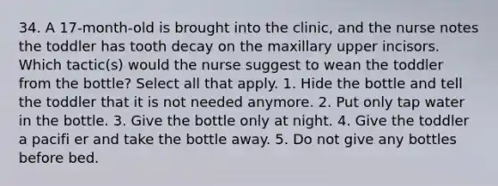 34. A 17-month-old is brought into the clinic, and the nurse notes the toddler has tooth decay on the maxillary upper incisors. Which tactic(s) would the nurse suggest to wean the toddler from the bottle? Select all that apply. 1. Hide the bottle and tell the toddler that it is not needed anymore. 2. Put only tap water in the bottle. 3. Give the bottle only at night. 4. Give the toddler a pacifi er and take the bottle away. 5. Do not give any bottles before bed.