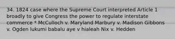 34. 1824 case where the Supreme Court interpreted Article 1 broadly to give Congress the power to regulate interstate commerce * McCulloch v. Maryland Marbury v. Madison Gibbons v. Ogden lukumi babalu aye v hialeah Nix v. Hedden