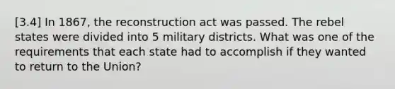 [3.4] In 1867, the reconstruction act was passed. The rebel states were divided into 5 military districts. What was one of the requirements that each state had to accomplish if they wanted to return to the Union?