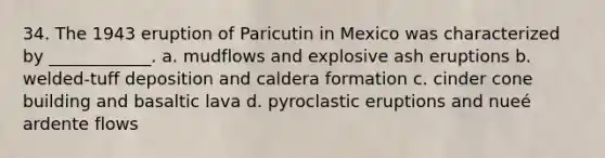 34. The 1943 eruption of Paricutin in Mexico was characterized by ____________. a. mudflows and explosive ash eruptions b. welded-tuff deposition and caldera formation c. cinder cone building and basaltic lava d. pyroclastic eruptions and nueé ardente flows