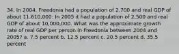 34. In 2004, Freedonia had a population of 2,700 and real GDP of about 11,610,000. In 2005 it had a population of 2,500 and real GDP of about 10,000,000. What was the approximate growth rate of real GDP per person in Freedonia between 2004 and 2005? a. 7.5 percent b. 12.5 percent c. 20.5 percent d. 35.5 percent