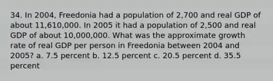 34. In 2004, Freedonia had a population of 2,700 and real GDP of about 11,610,000. In 2005 it had a population of 2,500 and real GDP of about 10,000,000. What was the approximate growth rate of real GDP per person in Freedonia between 2004 and 2005? a. 7.5 percent b. 12.5 percent c. 20.5 percent d. 35.5 percent