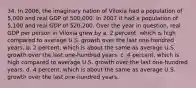 34. In 2006, the imaginary nation of Viloxia had a population of 5,000 and real GDP of 500,000. In 2007 it had a population of 5,100 and real GDP of 520,200. Over the year in question, real GDP per person in Viloxia grew by a. 2 percent, which is high compared to average U.S. growth over the last one-hundred years. b. 2 percent, which is about the same as average U.S. growth over the last one-hundred years. c. 4 percent, which is high compared to average U.S. growth over the last one-hundred years. d. 4 percent, which is about the same as average U.S. growth over the last one-hundred years.