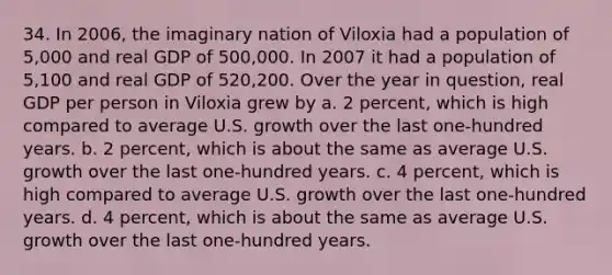 34. In 2006, the imaginary nation of Viloxia had a population of 5,000 and real GDP of 500,000. In 2007 it had a population of 5,100 and real GDP of 520,200. Over the year in question, real GDP per person in Viloxia grew by a. 2 percent, which is high compared to average U.S. growth over the last one-hundred years. b. 2 percent, which is about the same as average U.S. growth over the last one-hundred years. c. 4 percent, which is high compared to average U.S. growth over the last one-hundred years. d. 4 percent, which is about the same as average U.S. growth over the last one-hundred years.