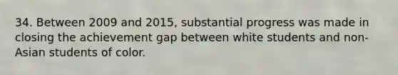 34. Between 2009 and 2015, substantial progress was made in closing the achievement gap between white students and non-Asian students of color.