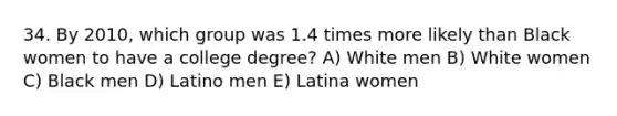 34. By 2010, which group was 1.4 times more likely than Black women to have a college degree? A) White men B) White women C) Black men D) Latino men E) Latina women