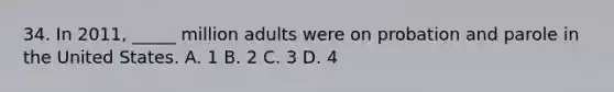 34. In 2011, _____ million adults were on probation and parole in the United States. A. 1 B. 2 C. 3 D. 4