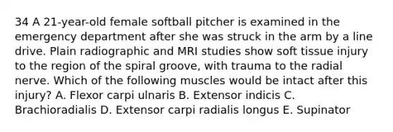 34 A 21-year-old female softball pitcher is examined in the emergency department after she was struck in the arm by a line drive. Plain radiographic and MRI studies show soft tissue injury to the region of the spiral groove, with trauma to the radial nerve. Which of the following muscles would be intact after this injury? A. Flexor carpi ulnaris B. Extensor indicis C. Brachioradialis D. Extensor carpi radialis longus E. Supinator