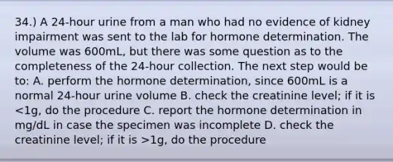 34.) A 24-hour urine from a man who had no evidence of kidney impairment was sent to the lab for hormone determination. The volume was 600mL, but there was some question as to the completeness of the 24-hour collection. The next step would be to: A. perform the hormone determination, since 600mL is a normal 24-hour urine volume B. check the creatinine level; if it is 1g, do the procedure