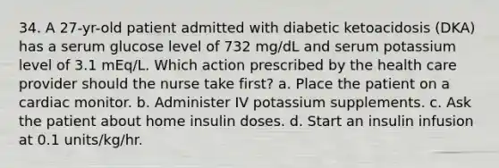 34. A 27-yr-old patient admitted with diabetic ketoacidosis (DKA) has a serum glucose level of 732 mg/dL and serum potassium level of 3.1 mEq/L. Which action prescribed by the health care provider should the nurse take first? a. Place the patient on a cardiac monitor. b. Administer IV potassium supplements. c. Ask the patient about home insulin doses. d. Start an insulin infusion at 0.1 units/kg/hr.